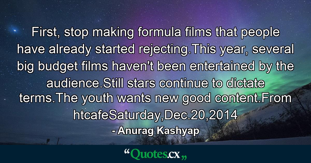 First, stop making formula films that people have already started rejecting.This year, several big budget films haven't been entertained by the audience.Still stars continue to dictate terms.The youth wants new good content.From htcafeSaturday,Dec.20,2014 - Quote by Anurag Kashyap