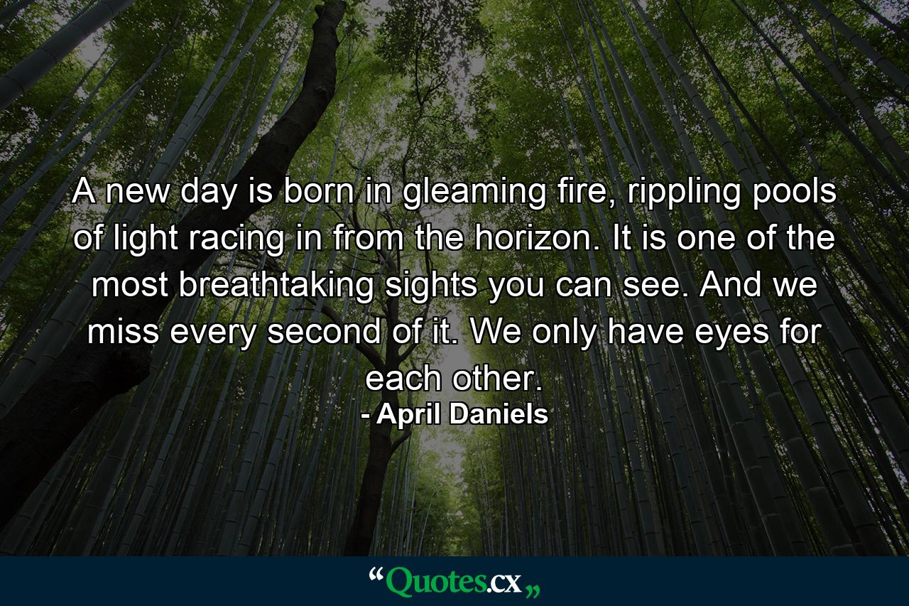 A new day is born in gleaming fire, rippling pools of light racing in from the horizon. It is one of the most breathtaking sights you can see. And we miss every second of it. We only have eyes for each other. - Quote by April Daniels