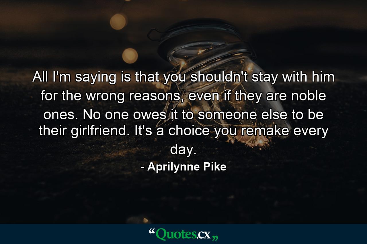 All I'm saying is that you shouldn't stay with him for the wrong reasons, even if they are noble ones. No one owes it to someone else to be their girlfriend. It's a choice you remake every day. - Quote by Aprilynne Pike