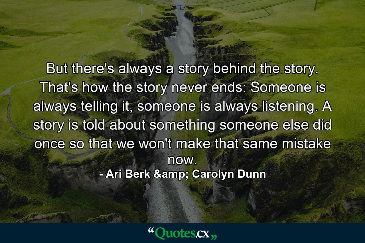 But there's always a story behind the story. That's how the story never ends: Someone is always telling it, someone is always listening. A story is told about something someone else did once so that we won't make that same mistake now. - Quote by Ari Berk & Carolyn Dunn