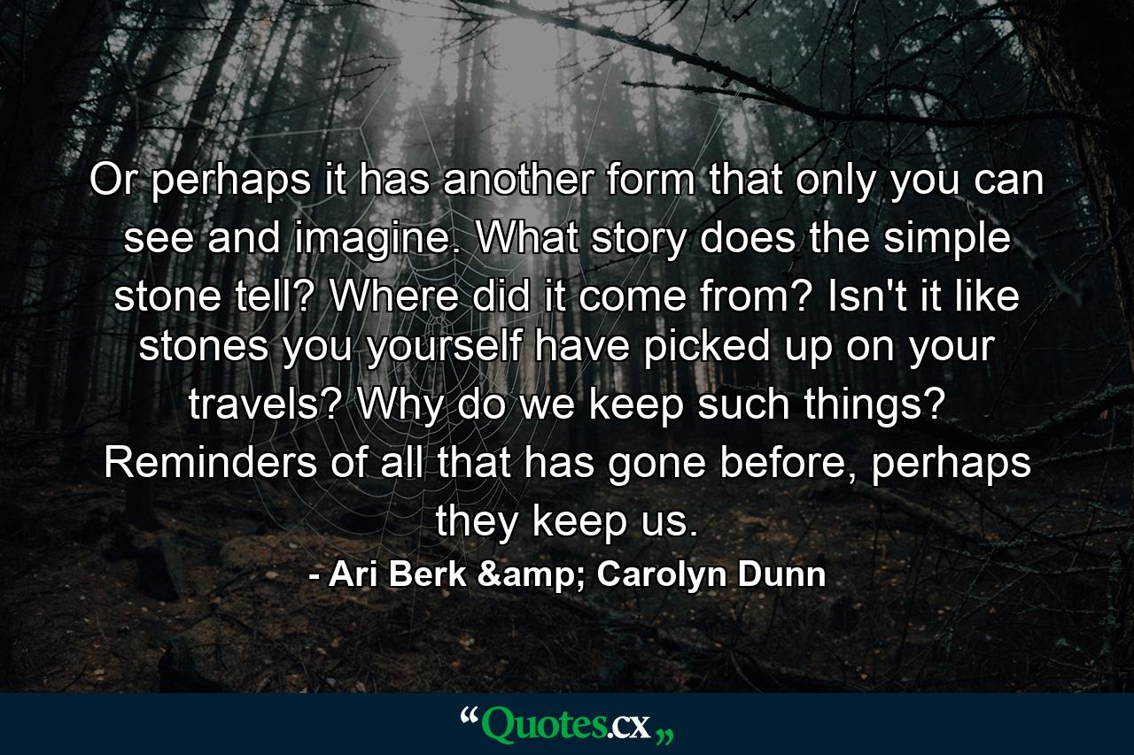 Or perhaps it has another form that only you can see and imagine. What story does the simple stone tell? Where did it come from? Isn't it like stones you yourself have picked up on your travels? Why do we keep such things? Reminders of all that has gone before, perhaps they keep us. - Quote by Ari Berk & Carolyn Dunn