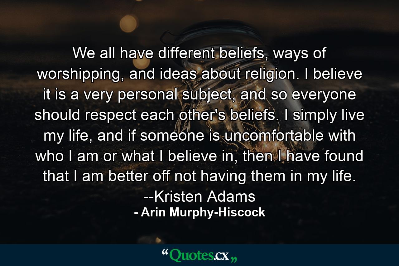 We all have different beliefs, ways of worshipping, and ideas about religion. I believe it is a very personal subject, and so everyone should respect each other's beliefs. I simply live my life, and if someone is uncomfortable with who I am or what I believe in, then I have found that I am better off not having them in my life. --Kristen Adams - Quote by Arin Murphy-Hiscock