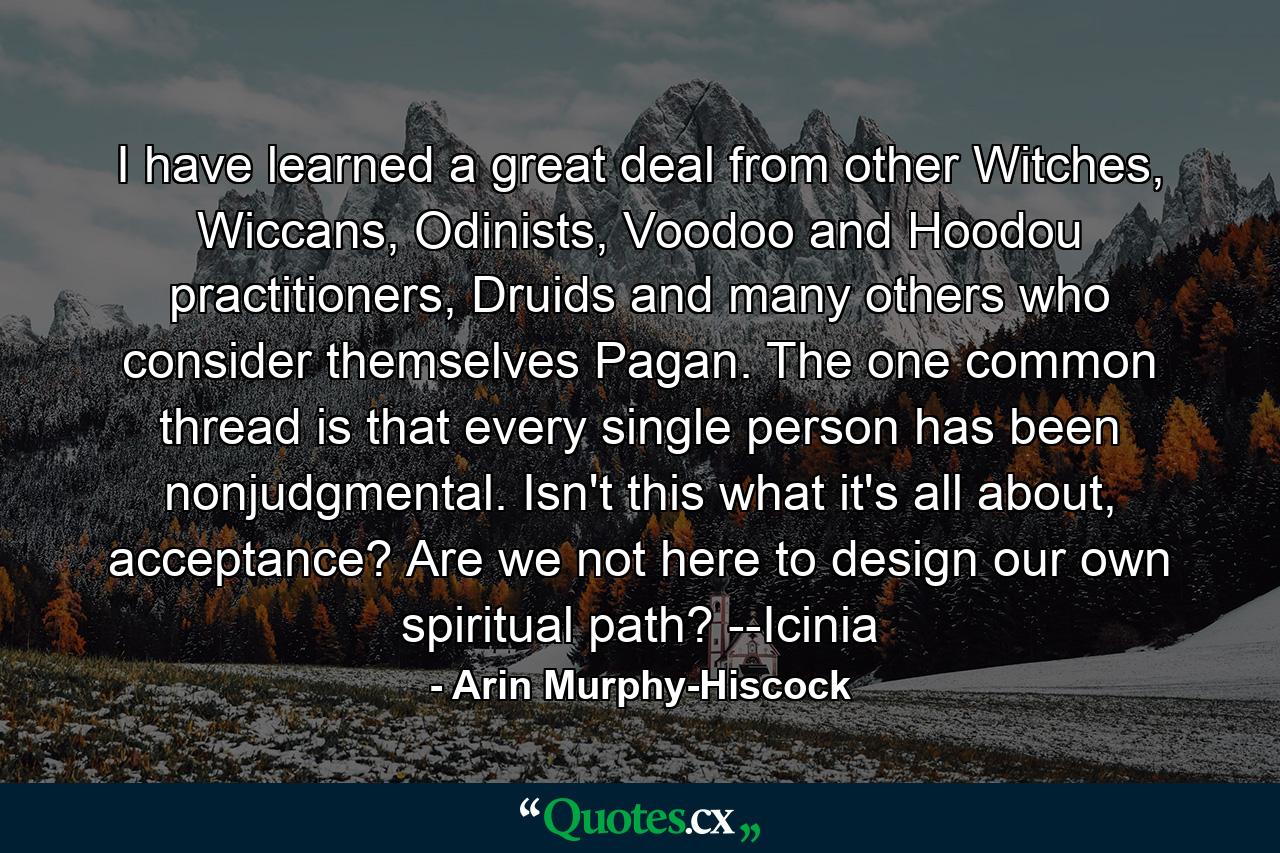 I have learned a great deal from other Witches, Wiccans, Odinists, Voodoo and Hoodou practitioners, Druids and many others who consider themselves Pagan. The one common thread is that every single person has been nonjudgmental. Isn't this what it's all about, acceptance? Are we not here to design our own spiritual path? --Icinia - Quote by Arin Murphy-Hiscock