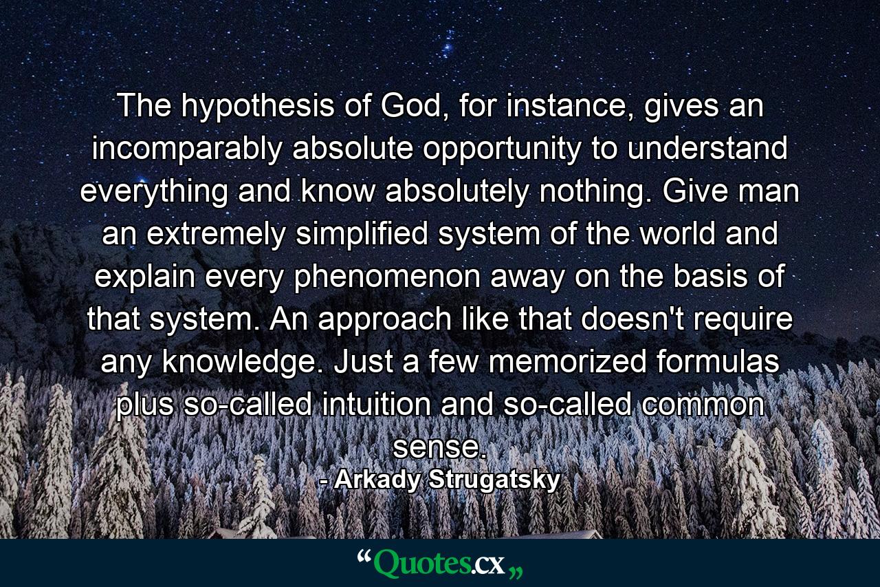 The hypothesis of God, for instance, gives an incomparably absolute opportunity to understand everything and know absolutely nothing. Give man an extremely simplified system of the world and explain every phenomenon away on the basis of that system. An approach like that doesn't require any knowledge. Just a few memorized formulas plus so-called intuition and so-called common sense. - Quote by Arkady Strugatsky