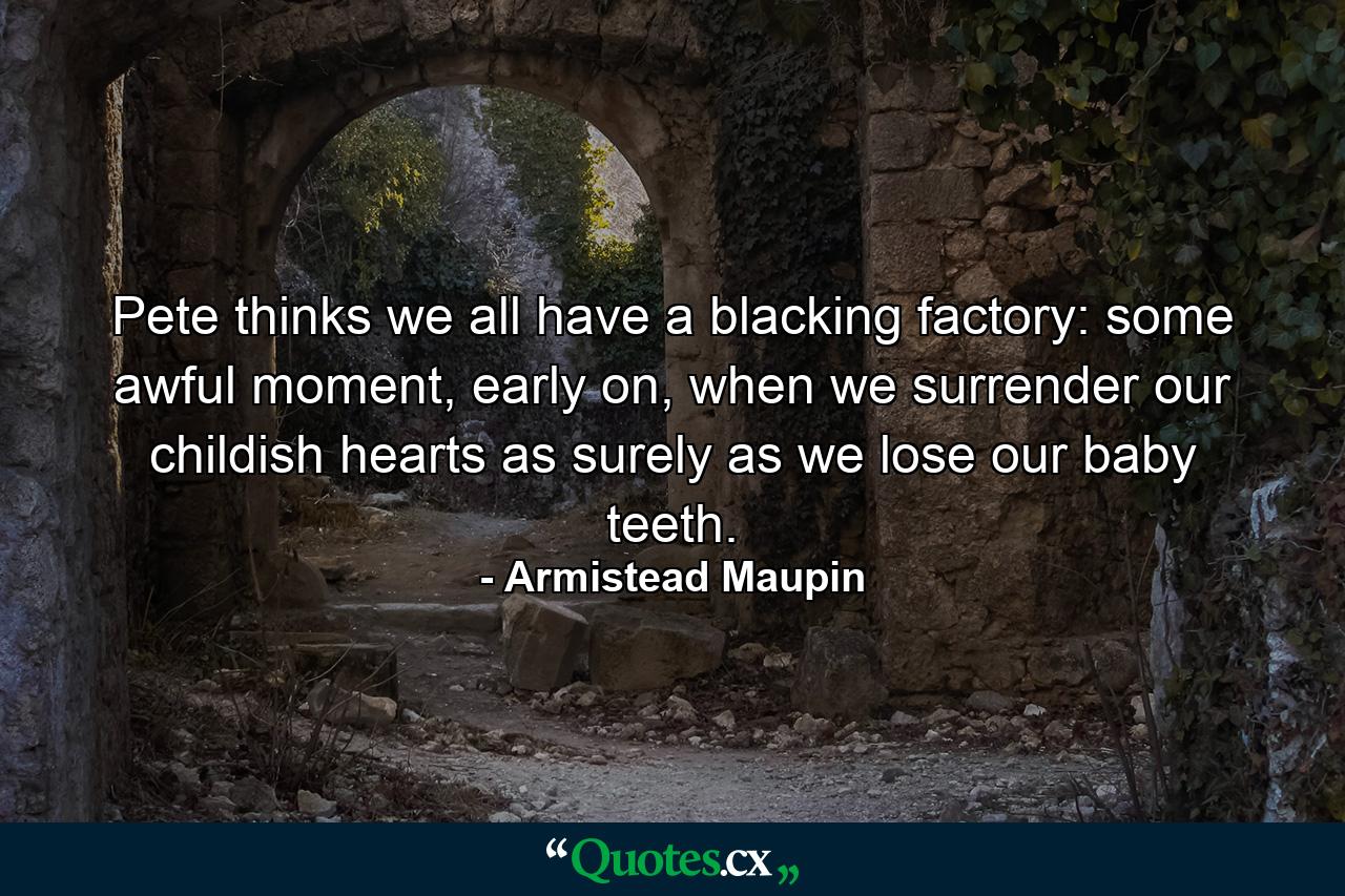 Pete thinks we all have a blacking factory: some awful moment, early on, when we surrender our childish hearts as surely as we lose our baby teeth. - Quote by Armistead Maupin