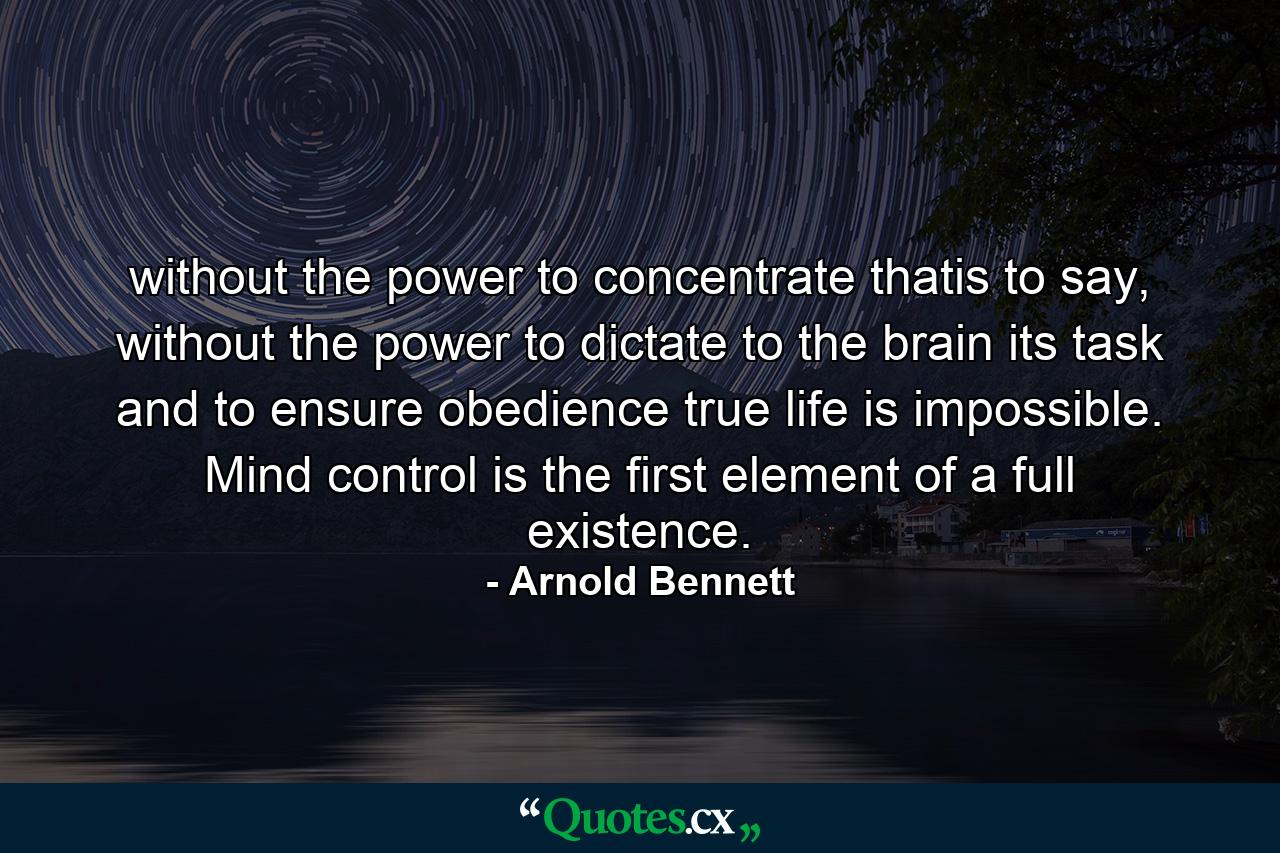 without the power to concentrate thatis to say, without the power to dictate to the brain its task and to ensure obedience true life is impossible. Mind control is the first element of a full existence. - Quote by Arnold Bennett