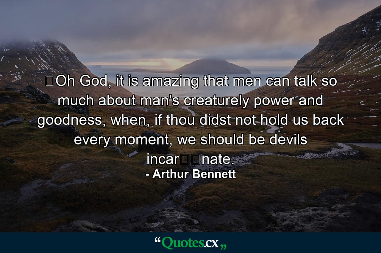 ​Oh God, it is amazing that men can talk so much about man's creaturely power and goodness, when, if thou didst not hold us back every moment, we should be devils incar​​nate. - Quote by Arthur Bennett