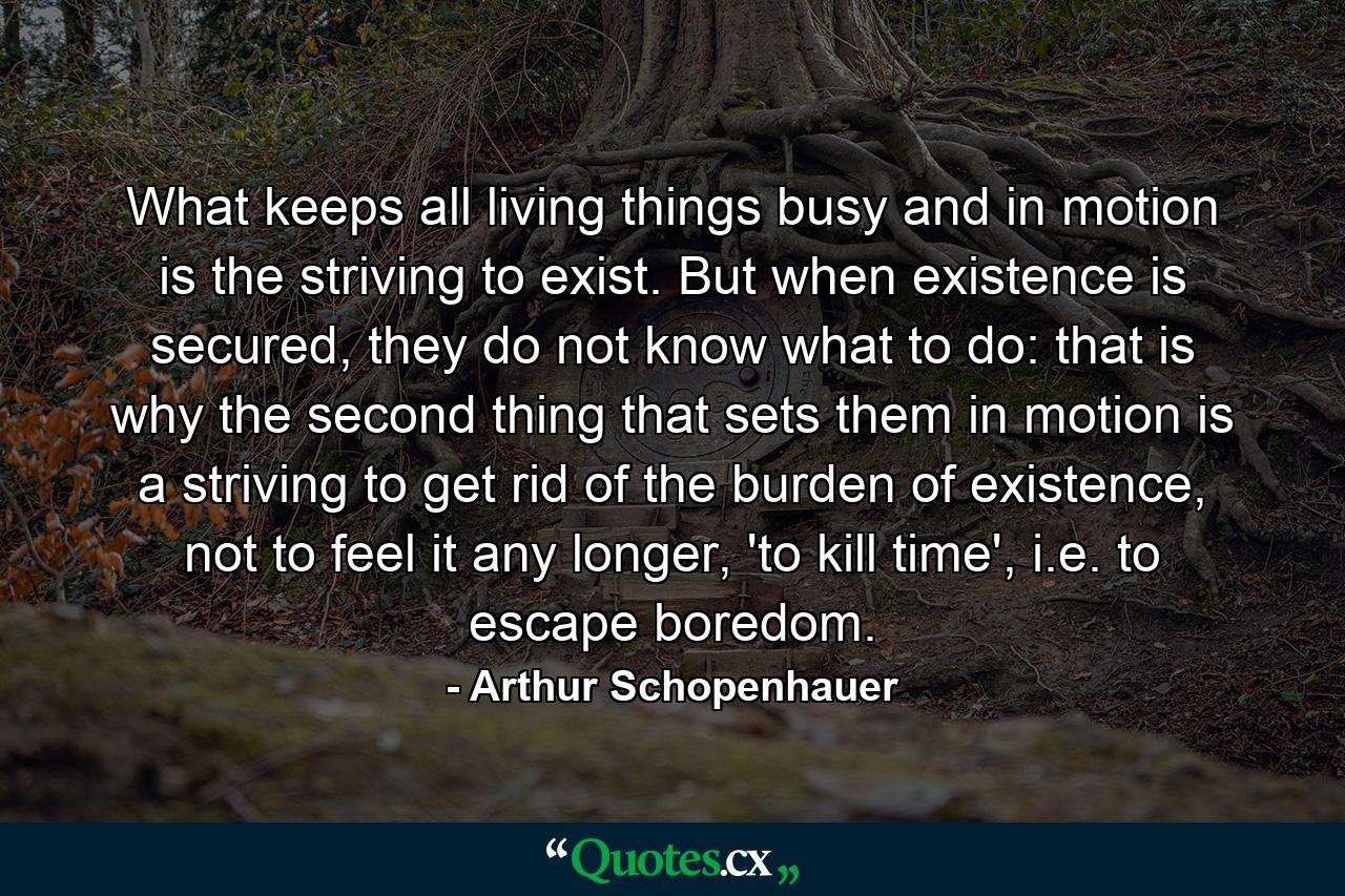 What keeps all living things busy and in motion is the striving to exist. But when existence is secured, they do not know what to do: that is why the second thing that sets them in motion is a striving to get rid of the burden of existence, not to feel it any longer, 'to kill time', i.e. to escape boredom. - Quote by Arthur Schopenhauer