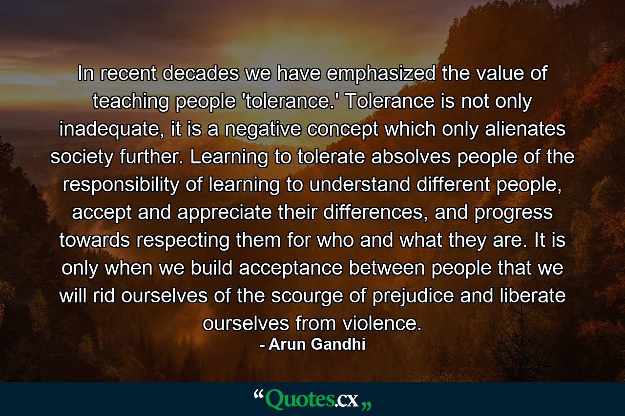 In recent decades we have emphasized the value of teaching people 'tolerance.' Tolerance is not only inadequate, it is a negative concept which only alienates society further. Learning to tolerate absolves people of the responsibility of learning to understand different people, accept and appreciate their differences, and progress towards respecting them for who and what they are. It is only when we build acceptance between people that we will rid ourselves of the scourge of prejudice and liberate ourselves from violence. - Quote by Arun Gandhi