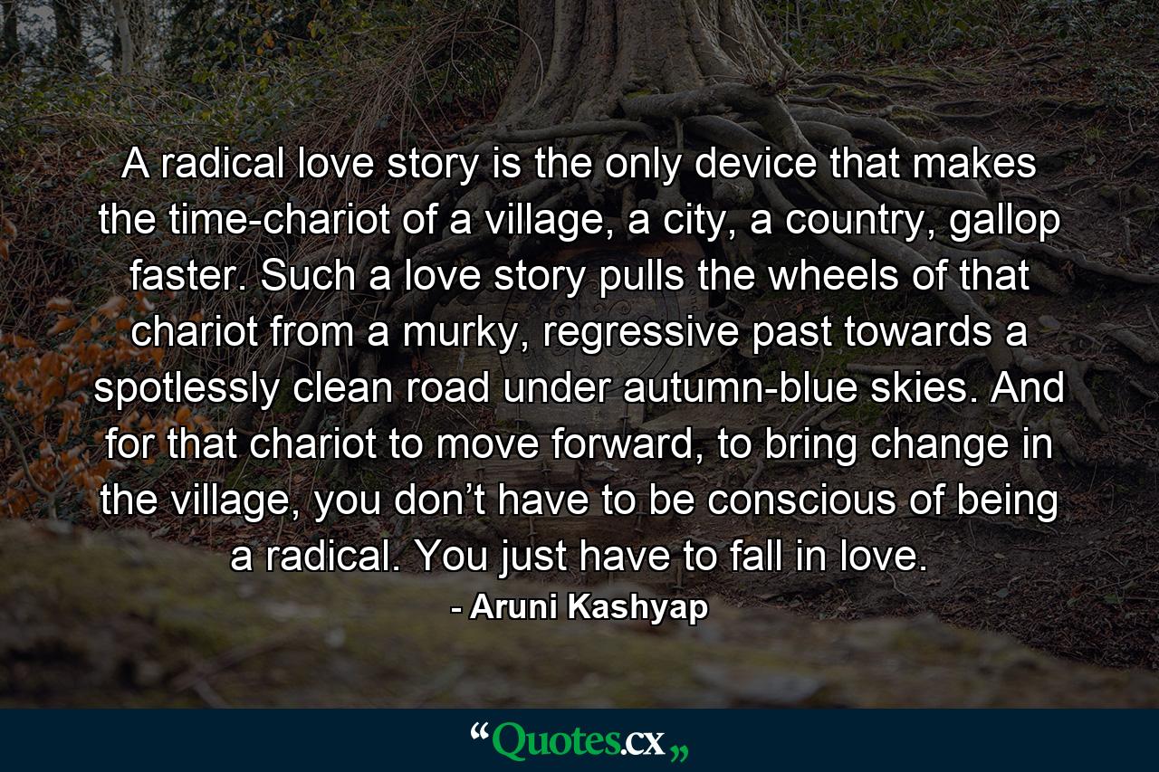 A radical love story is the only device that makes the time-chariot of a village, a city, a country, gallop faster. Such a love story pulls the wheels of that chariot from a murky, regressive past towards a spotlessly clean road under autumn-blue skies. And for that chariot to move forward, to bring change in the village, you don’t have to be conscious of being a radical. You just have to fall in love. - Quote by Aruni Kashyap