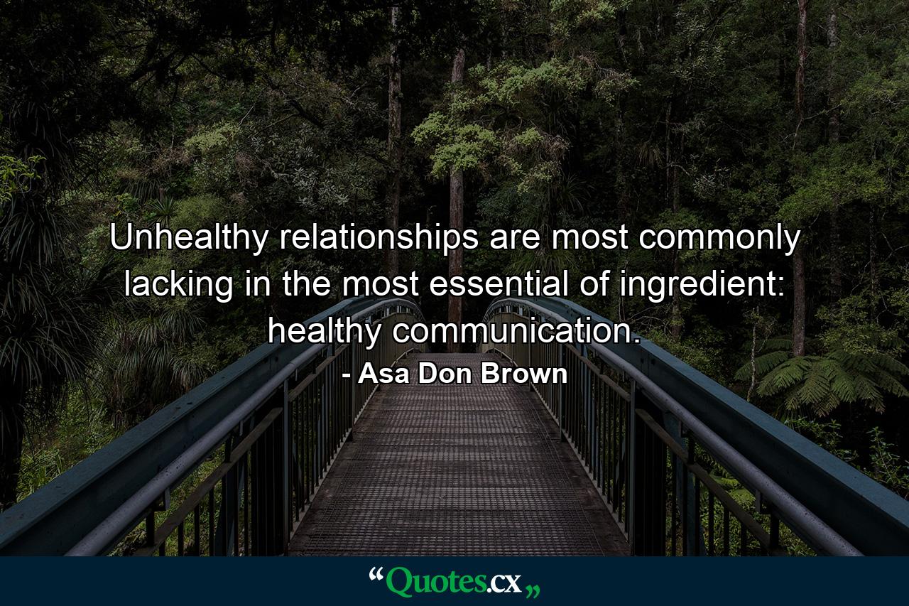 Unhealthy relationships are most commonly lacking in the most essential of ingredient: healthy communication. - Quote by Asa Don Brown