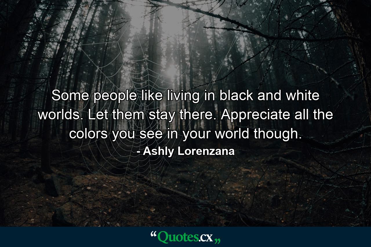 Some people like living in black and white worlds. Let them stay there. Appreciate all the colors you see in your world though. - Quote by Ashly Lorenzana