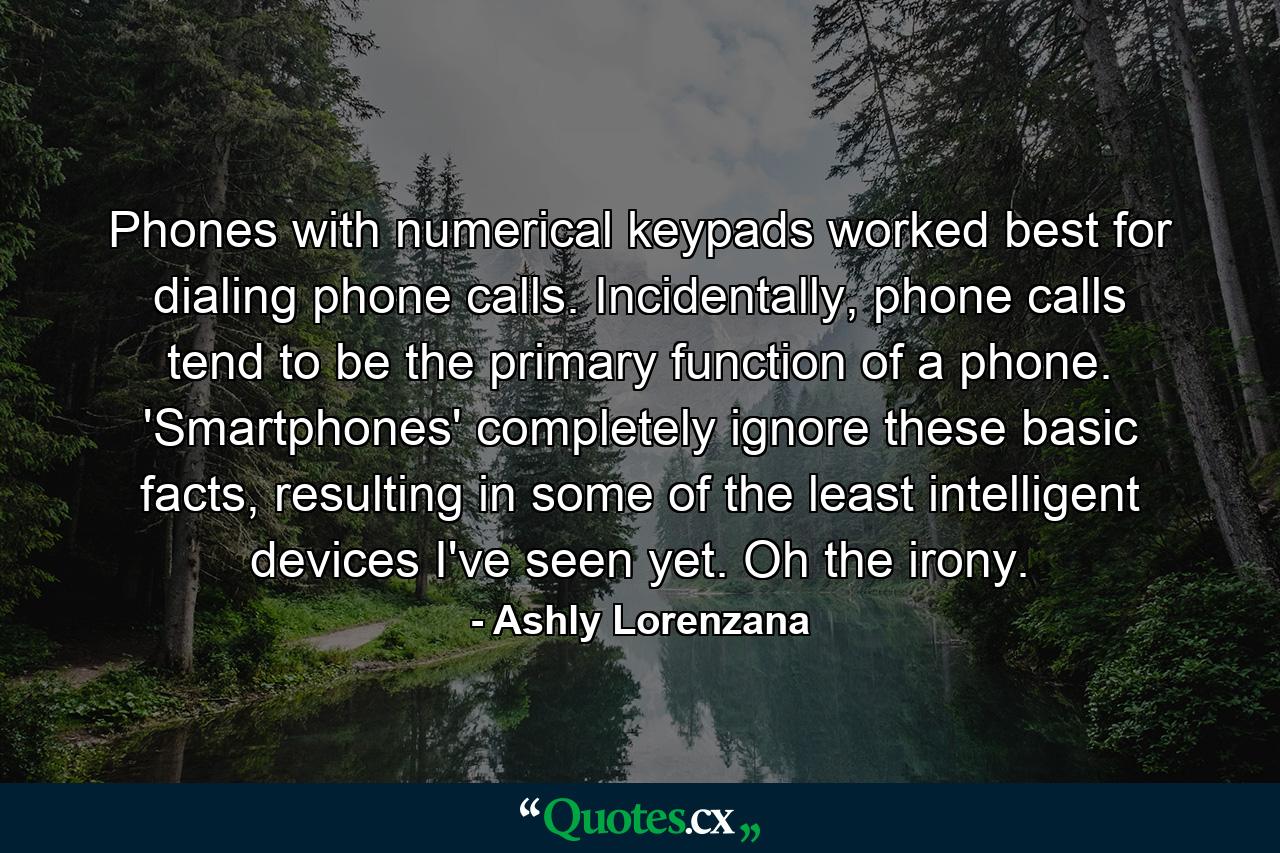 Phones with numerical keypads worked best for dialing phone calls. Incidentally, phone calls tend to be the primary function of a phone. 'Smartphones' completely ignore these basic facts, resulting in some of the least intelligent devices I've seen yet. Oh the irony. - Quote by Ashly Lorenzana