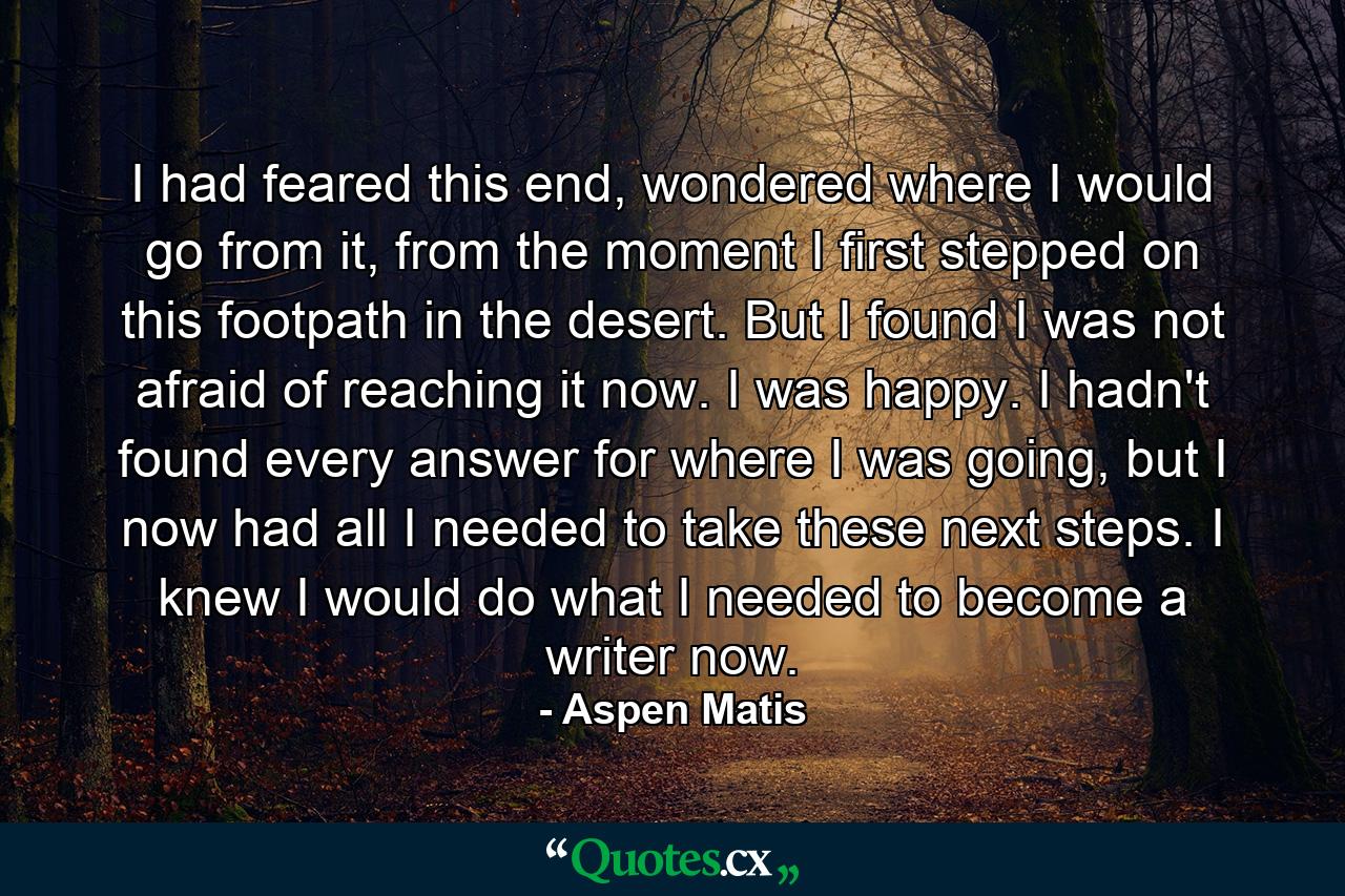 I had feared this end, wondered where I would go from it, from the moment I first stepped on this footpath in the desert. But I found I was not afraid of reaching it now. I was happy. I hadn't found every answer for where I was going, but I now had all I needed to take these next steps. I knew I would do what I needed to become a writer now. - Quote by Aspen Matis