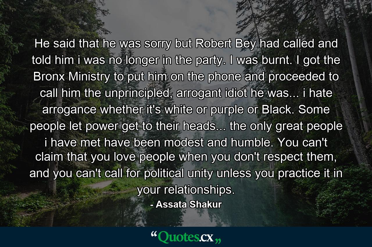 He said that he was sorry but Robert Bey had called and told him i was no longer in the party. I was burnt. I got the Bronx Ministry to put him on the phone and proceeded to call him the unprincipled, arrogant idiot he was... i hate arrogance whether it's white or purple or Black. Some people let power get to their heads... the only great people i have met have been modest and humble. You can't claim that you love people when you don't respect them, and you can't call for political unity unless you practice it in your relationships. - Quote by Assata Shakur