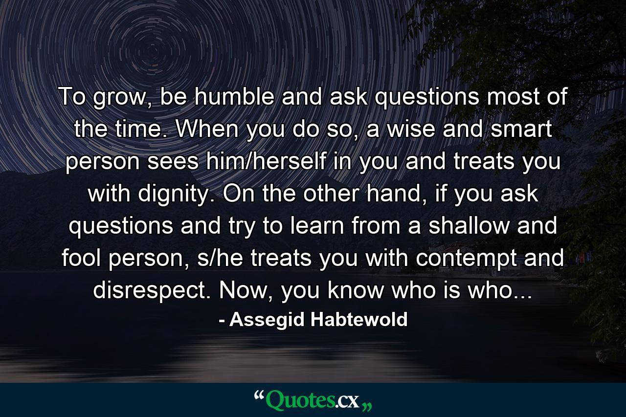 To grow, be humble and ask questions most of the time. When you do so, a wise and smart person sees him/herself in you and treats you with dignity. On the other hand, if you ask questions and try to learn from a shallow and fool person, s/he treats you with contempt and disrespect. Now, you know who is who... - Quote by Assegid Habtewold