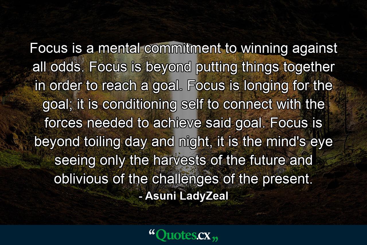 Focus is a mental commitment to winning against all odds. Focus is beyond putting things together in order to reach a goal. Focus is longing for the goal; it is conditioning self to connect with the forces needed to achieve said goal. Focus is beyond toiling day and night, it is the mind's eye seeing only the harvests of the future and oblivious of the challenges of the present. - Quote by Asuni LadyZeal