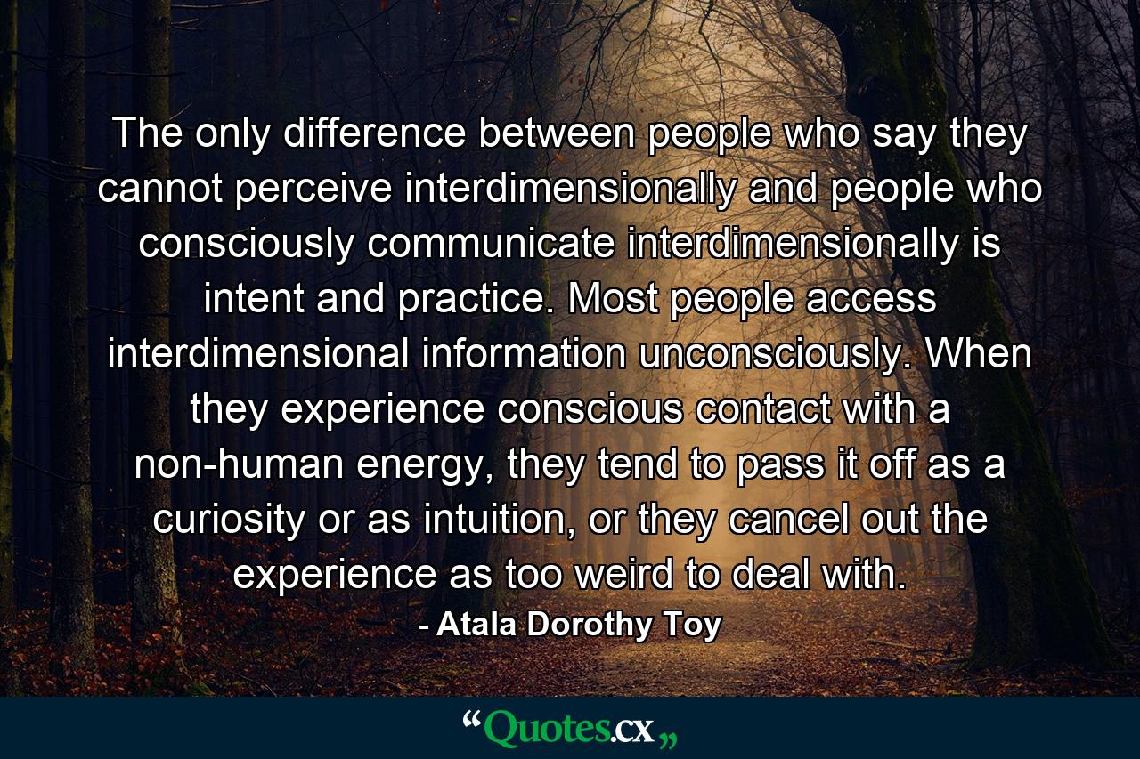 The only difference between people who say they cannot perceive interdimensionally and people who consciously communicate interdimensionally is intent and practice. Most people access interdimensional information unconsciously. When they experience conscious contact with a non-human energy, they tend to pass it off as a curiosity or as intuition, or they cancel out the experience as too weird to deal with. - Quote by Atala Dorothy Toy