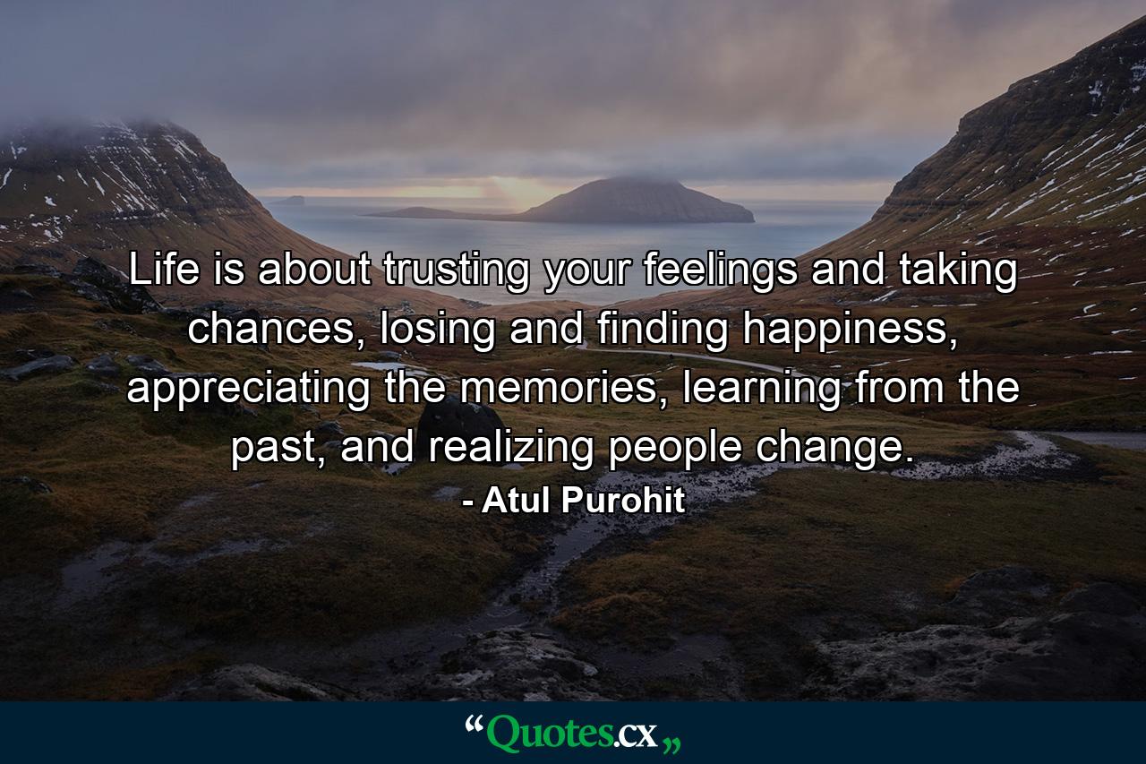 Life is about trusting your feelings and taking chances, losing and finding happiness, appreciating the memories, learning from the past, and realizing people change. - Quote by Atul Purohit