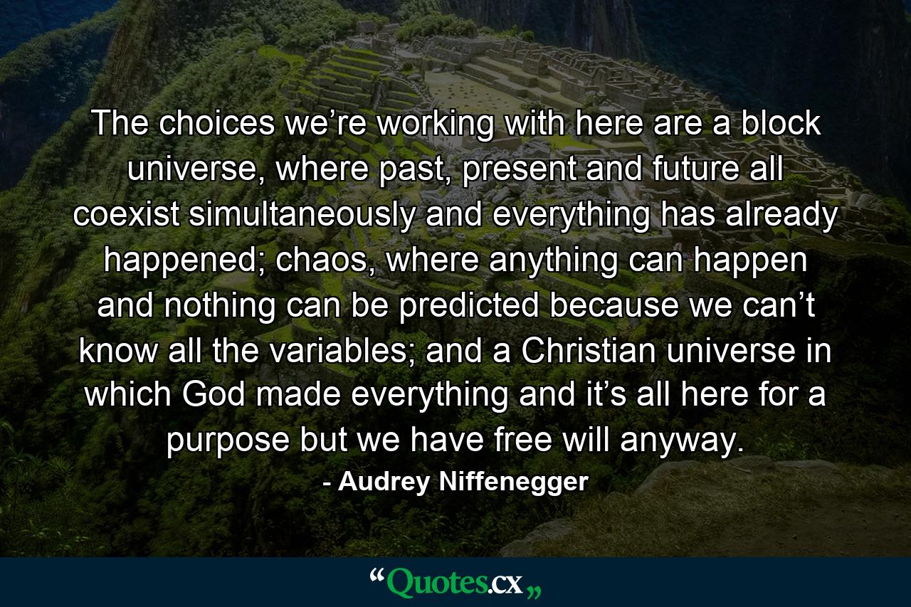 The choices we’re working with here are a block universe, where past, present and future all coexist simultaneously and everything has already happened; chaos, where anything can happen and nothing can be predicted because we can’t know all the variables; and a Christian universe in which God made everything and it’s all here for a purpose but we have free will anyway. - Quote by Audrey Niffenegger