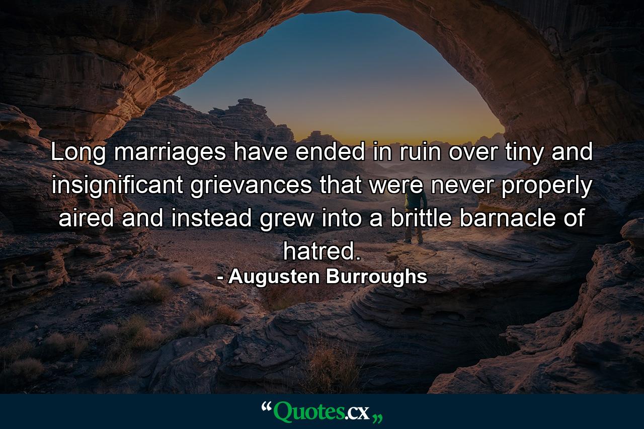 Long marriages have ended in ruin over tiny and insignificant grievances that were never properly aired and instead grew into a brittle barnacle of hatred. - Quote by Augusten Burroughs