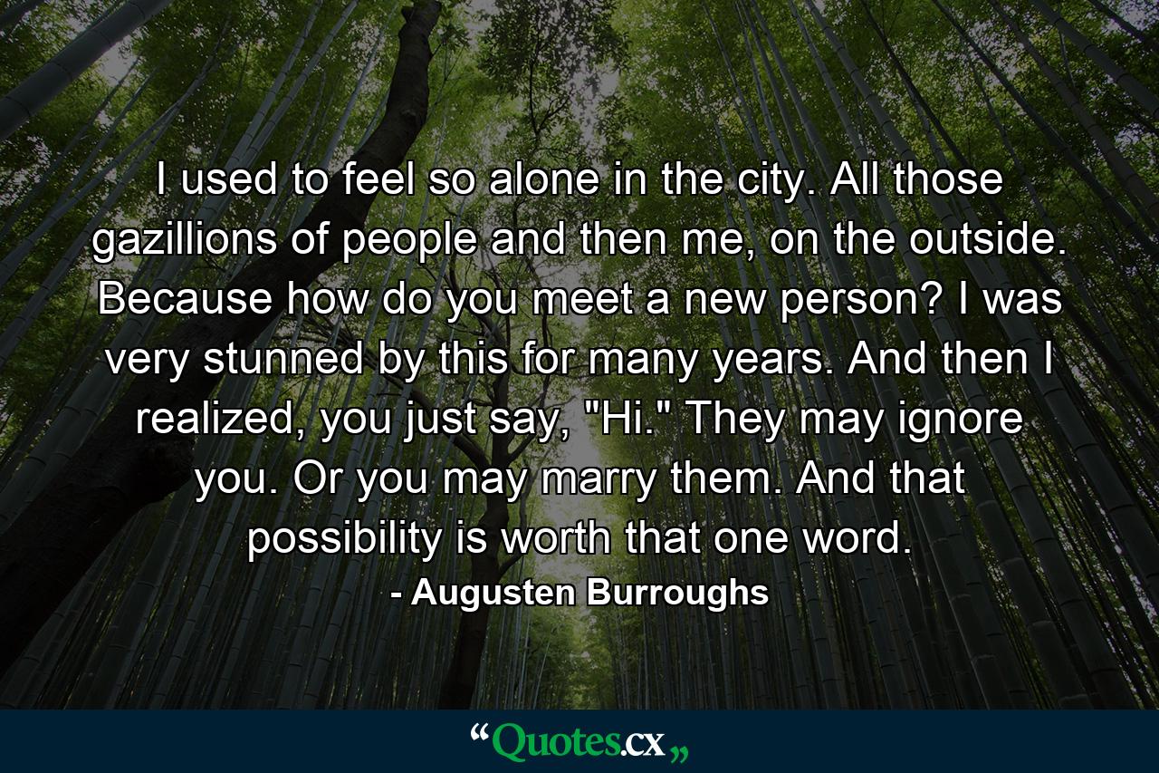 I used to feel so alone in the city. All those gazillions of people and then me, on the outside. Because how do you meet a new person? I was very stunned by this for many years. And then I realized, you just say, 