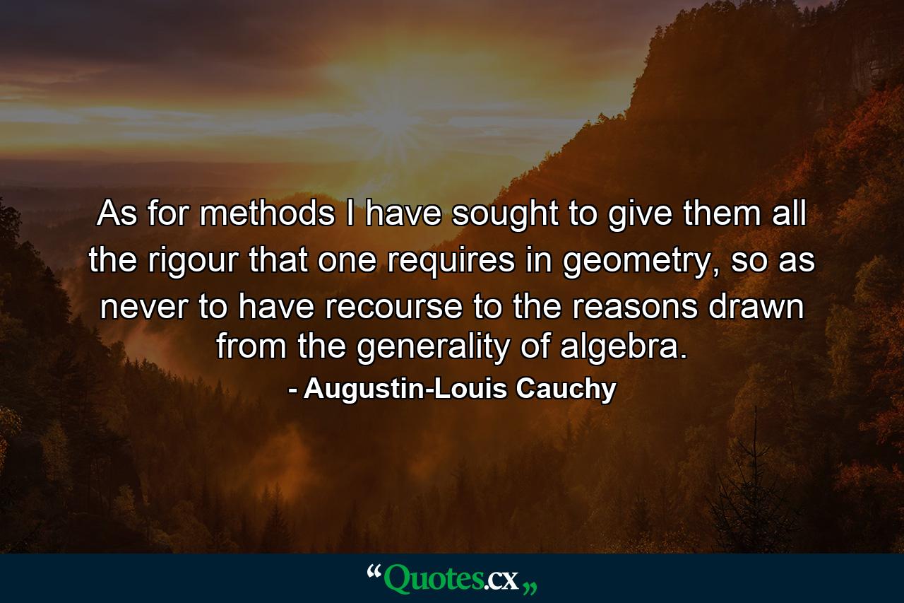 As for methods I have sought to give them all the rigour that one requires in geometry, so as never to have recourse to the reasons drawn from the generality of algebra. - Quote by Augustin-Louis Cauchy