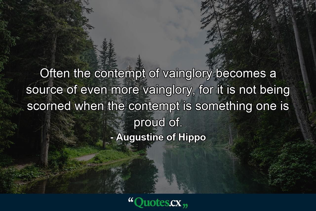 Often the contempt of vainglory becomes a source of even more vainglory, for it is not being scorned when the contempt is something one is proud of. - Quote by Augustine of Hippo