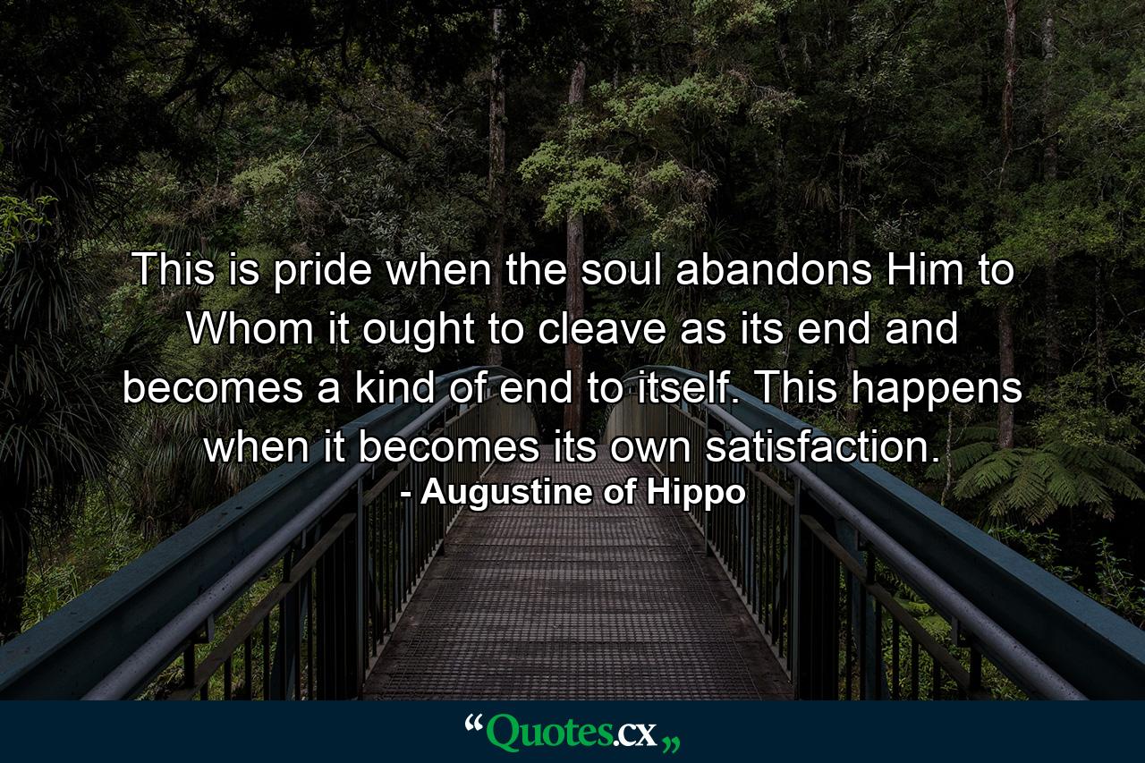 This is pride when the soul abandons Him to Whom it ought to cleave as its end and becomes a kind of end to itself. This happens when it becomes its own satisfaction. - Quote by Augustine of Hippo