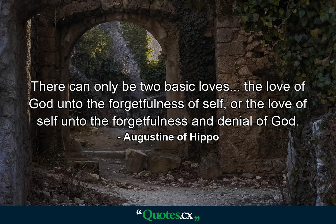 There can only be two basic loves... the love of God unto the forgetfulness of self, or the love of self unto the forgetfulness and denial of God. - Quote by Augustine of Hippo