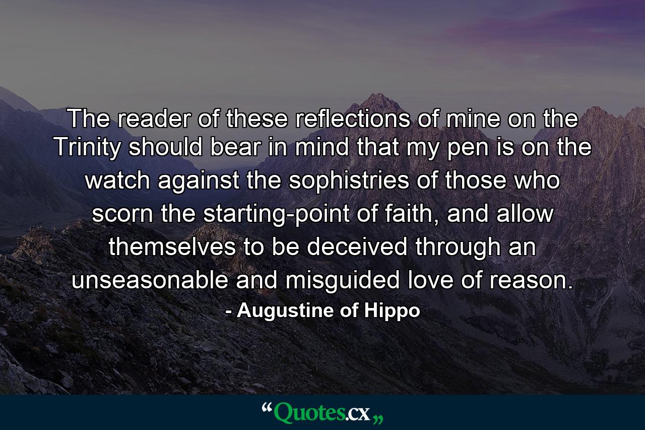 The reader of these reflections of mine on the Trinity should bear in mind that my pen is on the watch against the sophistries of those who scorn the starting-point of faith, and allow themselves to be deceived through an unseasonable and misguided love of reason. - Quote by Augustine of Hippo