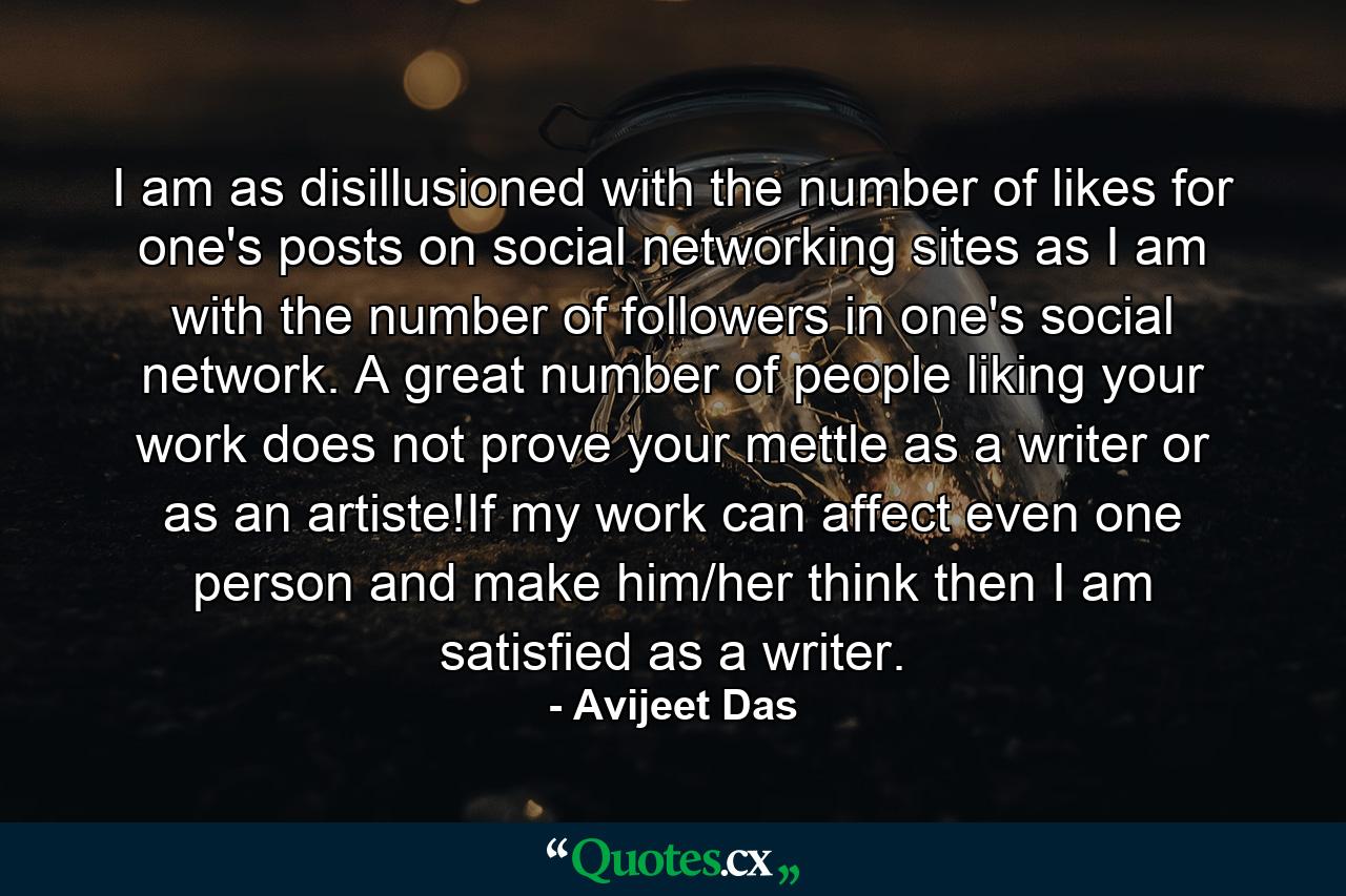 I am as disillusioned with the number of likes for one's posts on social networking sites as I am with the number of followers in one's social network. A great number of people liking your work does not prove your mettle as a writer or as an artiste!If my work can affect even one person and make him/her think then I am satisfied as a writer. - Quote by Avijeet Das