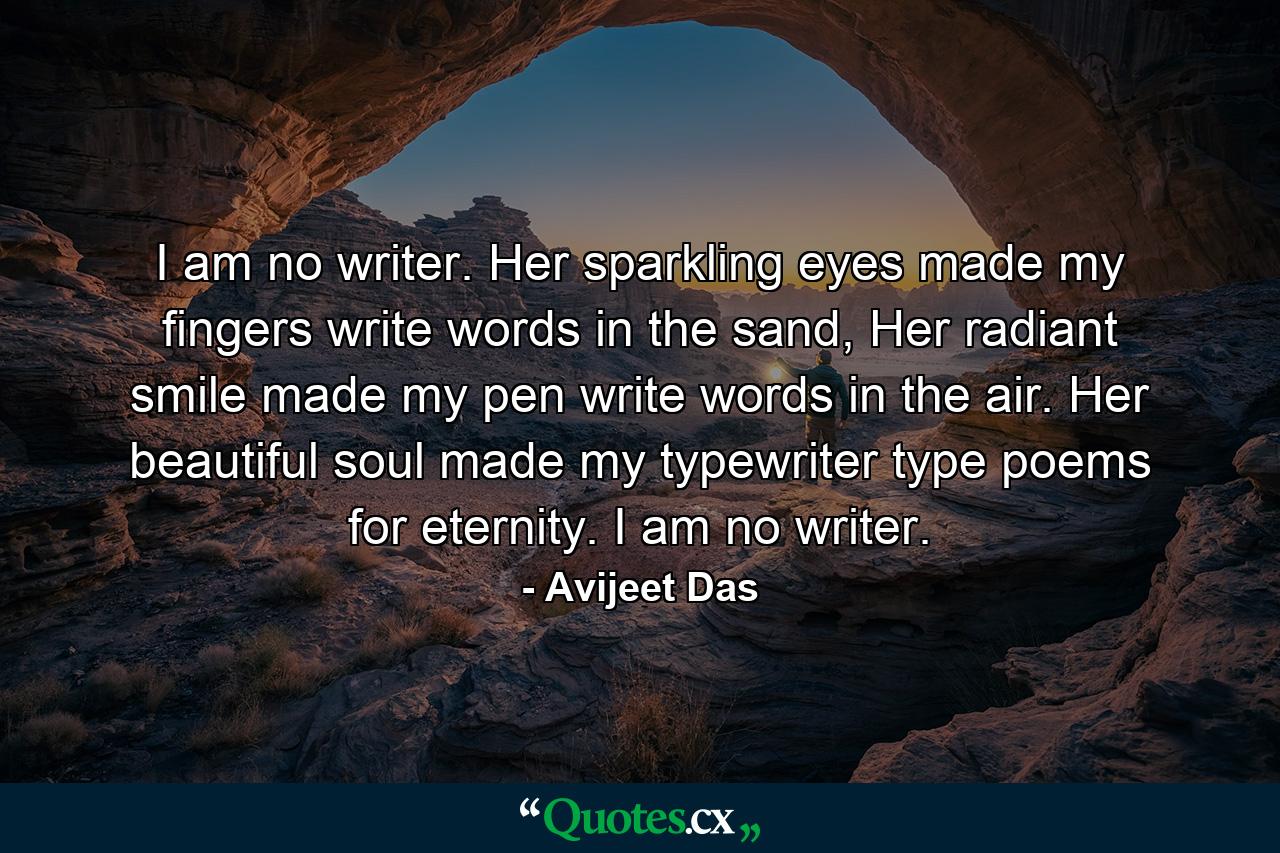 I am no writer. Her sparkling eyes made my fingers write words in the sand, Her radiant smile made my pen write words in the air. Her beautiful soul made my typewriter type poems for eternity. I am no writer. - Quote by Avijeet Das