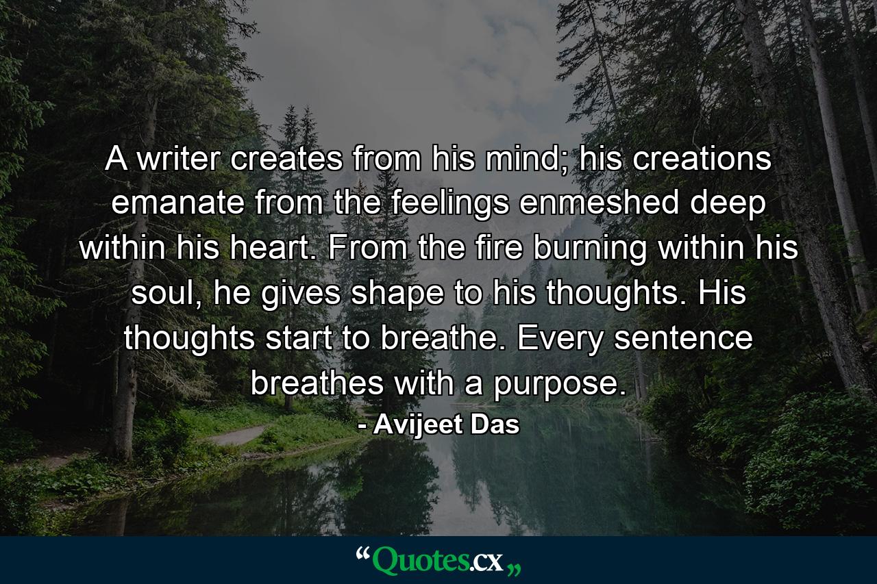 A writer creates from his mind; his creations emanate from the feelings enmeshed deep within his heart. From the fire burning within his soul, he gives shape to his thoughts. His thoughts start to breathe. Every sentence breathes with a purpose. - Quote by Avijeet Das