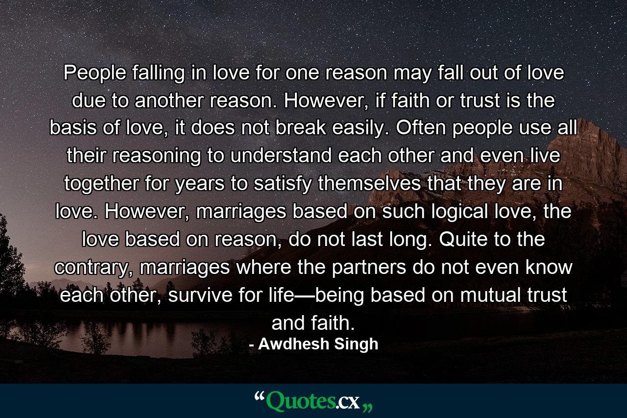 People falling in love for one reason may fall out of love due to another reason. However, if faith or trust is the basis of love, it does not break easily. Often people use all their reasoning to understand each other and even live together for years to satisfy themselves that they are in love. However, marriages based on such logical love, the love based on reason, do not last long. Quite to the contrary, marriages where the partners do not even know each other, survive for life—being based on mutual trust and faith. - Quote by Awdhesh Singh