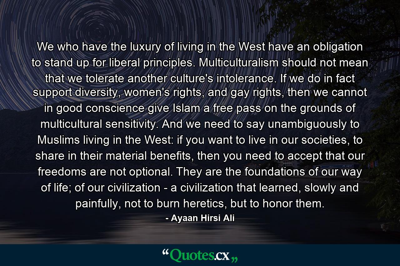 We who have the luxury of living in the West have an obligation to stand up for liberal principles. Multiculturalism should not mean that we tolerate another culture's intolerance. If we do in fact support diversity, women's rights, and gay rights, then we cannot in good conscience give Islam a free pass on the grounds of multicultural sensitivity. And we need to say unambiguously to Muslims living in the West: if you want to live in our societies, to share in their material benefits, then you need to accept that our freedoms are not optional. They are the foundations of our way of life; of our civilization - a civilization that learned, slowly and painfully, not to burn heretics, but to honor them. - Quote by Ayaan Hirsi Ali