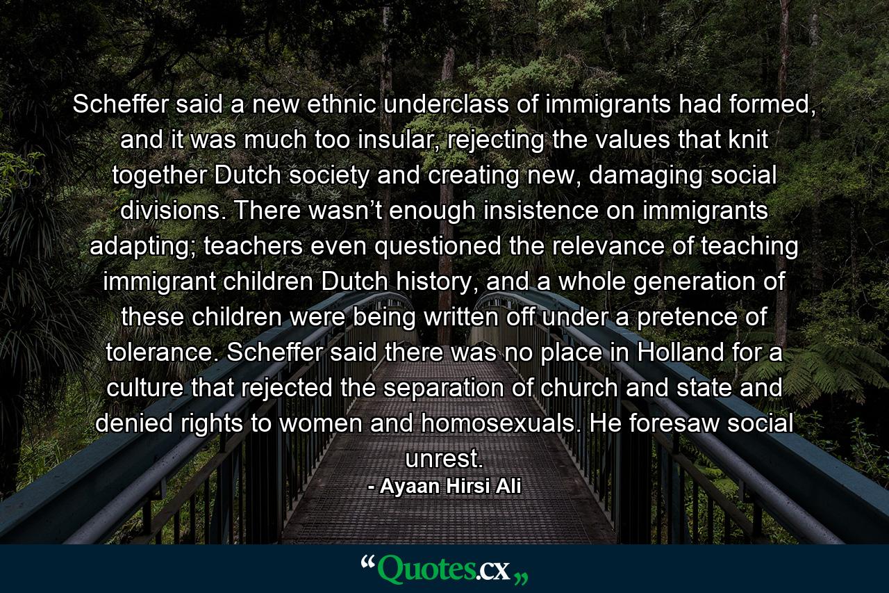 Scheffer said a new ethnic underclass of immigrants had formed, and it was much too insular, rejecting the values that knit together Dutch society and creating new, damaging social divisions. There wasn’t enough insistence on immigrants adapting; teachers even questioned the relevance of teaching immigrant children Dutch history, and a whole generation of these children were being written off under a pretence of tolerance. Scheffer said there was no place in Holland for a culture that rejected the separation of church and state and denied rights to women and homosexuals. He foresaw social unrest. - Quote by Ayaan Hirsi Ali