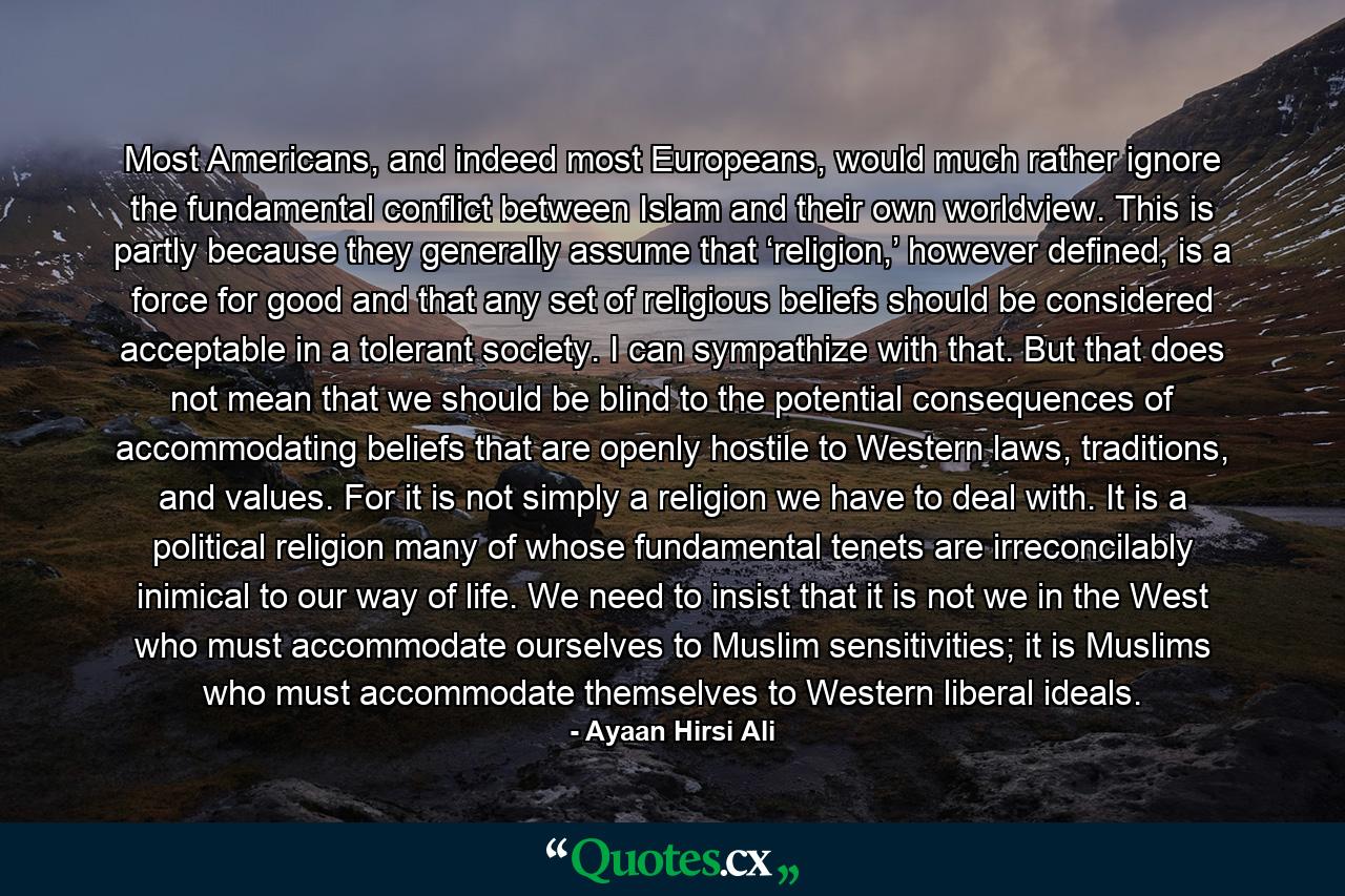 Most Americans, and indeed most Europeans, would much rather ignore the fundamental conflict between Islam and their own worldview. This is partly because they generally assume that ‘religion,’ however defined, is a force for good and that any set of religious beliefs should be considered acceptable in a tolerant society. I can sympathize with that. But that does not mean that we should be blind to the potential consequences of accommodating beliefs that are openly hostile to Western laws, traditions, and values. For it is not simply a religion we have to deal with. It is a political religion many of whose fundamental tenets are irreconcilably inimical to our way of life. We need to insist that it is not we in the West who must accommodate ourselves to Muslim sensitivities; it is Muslims who must accommodate themselves to Western liberal ideals. - Quote by Ayaan Hirsi Ali