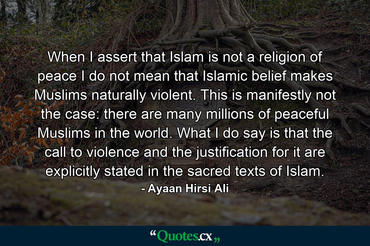 When I assert that Islam is not a religion of peace I do not mean that Islamic belief makes Muslims naturally violent. This is manifestly not the case: there are many millions of peaceful Muslims in the world. What I do say is that the call to violence and the justification for it are explicitly stated in the sacred texts of Islam. - Quote by Ayaan Hirsi Ali