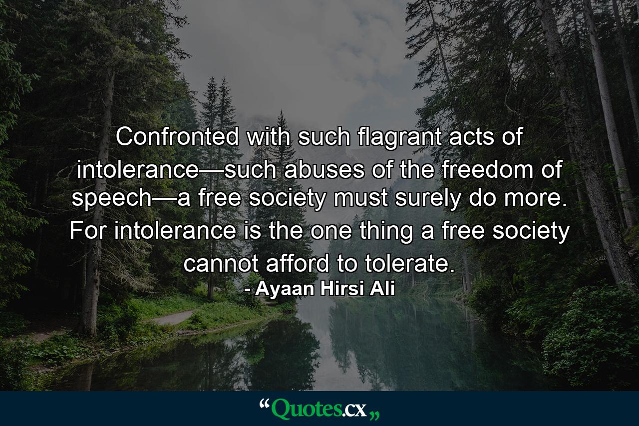 Confronted with such flagrant acts of intolerance—such abuses of the freedom of speech—a free society must surely do more. For intolerance is the one thing a free society cannot afford to tolerate. - Quote by Ayaan Hirsi Ali