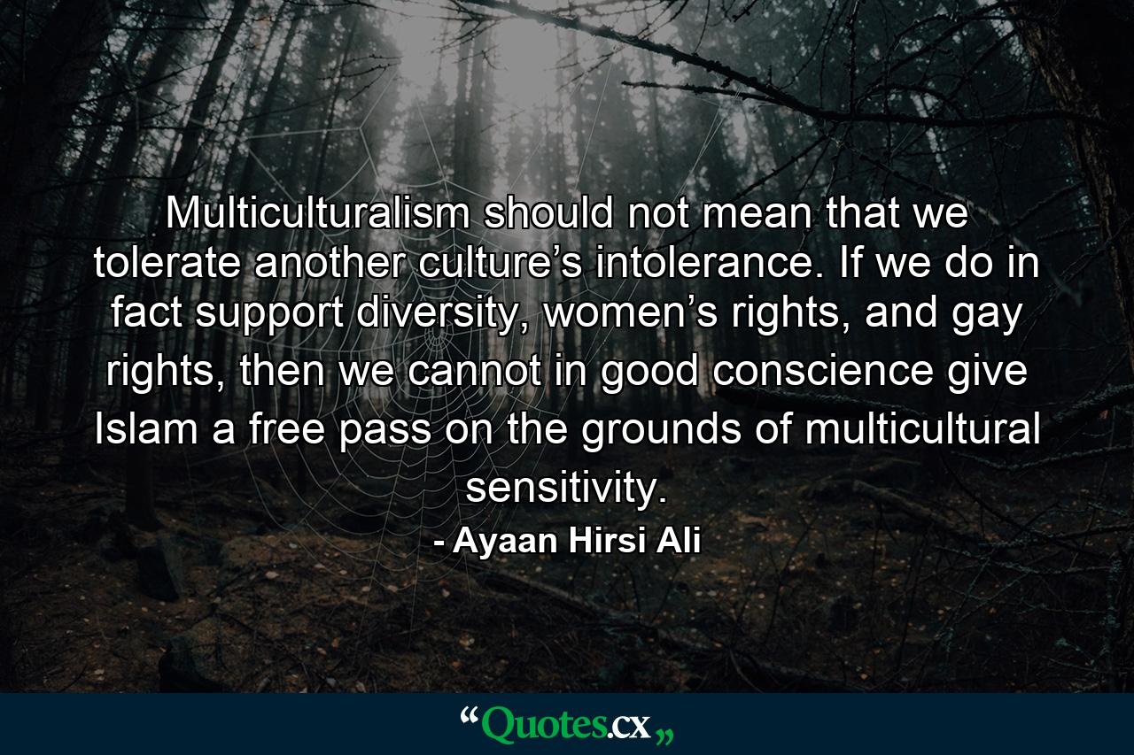 Multiculturalism should not mean that we tolerate another culture’s intolerance. If we do in fact support diversity, women’s rights, and gay rights, then we cannot in good conscience give Islam a free pass on the grounds of multicultural sensitivity. - Quote by Ayaan Hirsi Ali