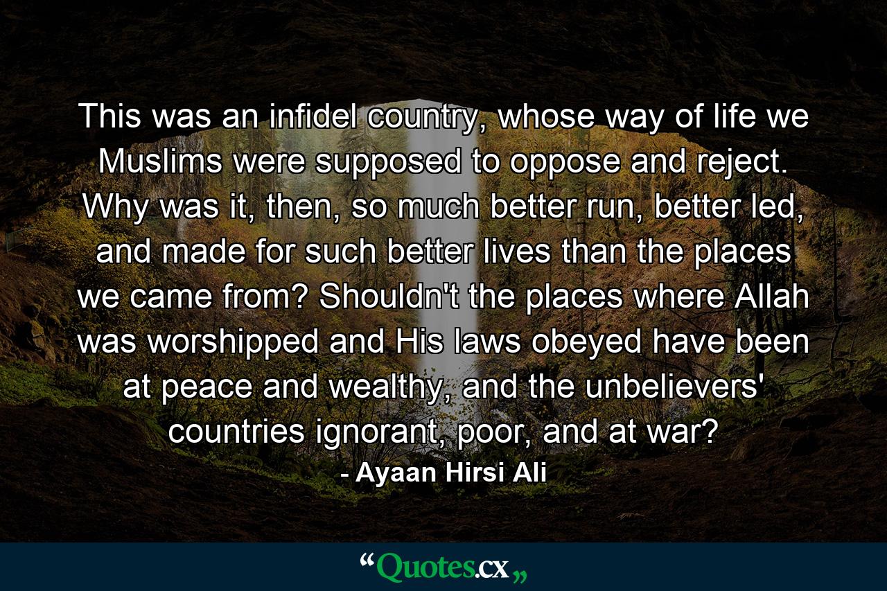 This was an infidel country, whose way of life we Muslims were supposed to oppose and reject. Why was it, then, so much better run, better led, and made for such better lives than the places we came from? Shouldn't the places where Allah was worshipped and His laws obeyed have been at peace and wealthy, and the unbelievers' countries ignorant, poor, and at war? - Quote by Ayaan Hirsi Ali