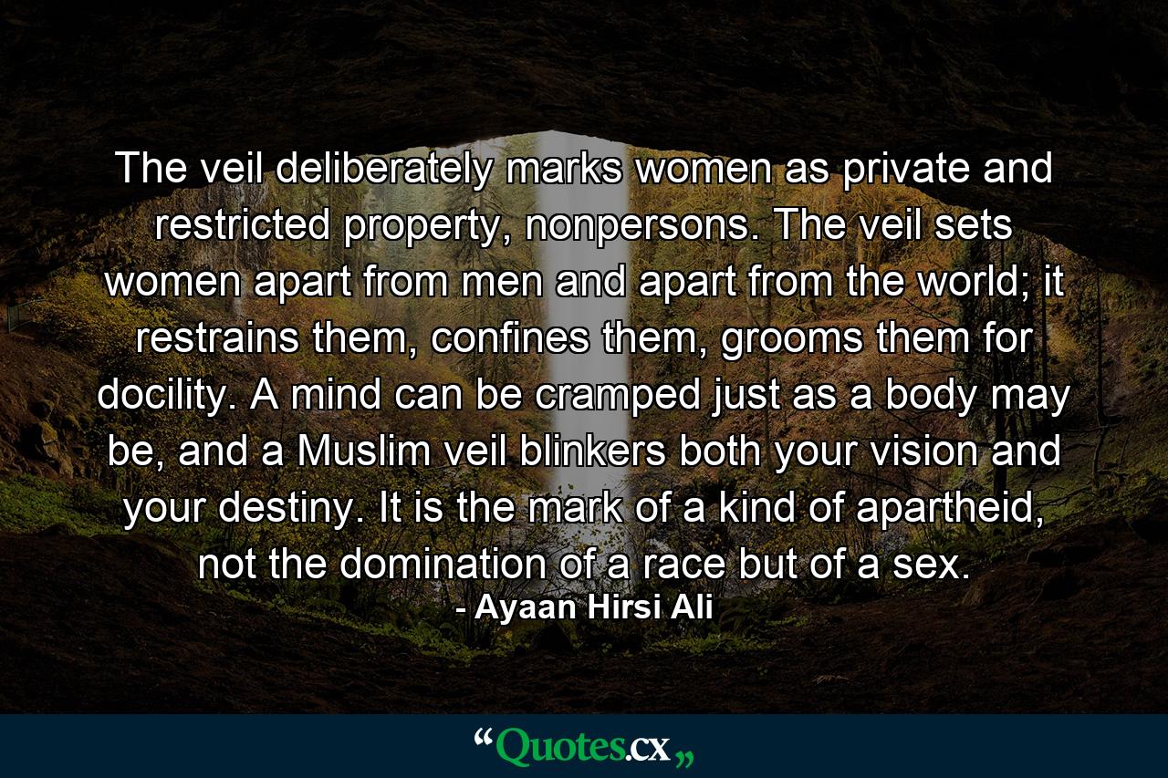 The veil deliberately marks women as private and restricted property, nonpersons. The veil sets women apart from men and apart from the world; it restrains them, confines them, grooms them for docility. A mind can be cramped just as a body may be, and a Muslim veil blinkers both your vision and your destiny. It is the mark of a kind of apartheid, not the domination of a race but of a sex. - Quote by Ayaan Hirsi Ali