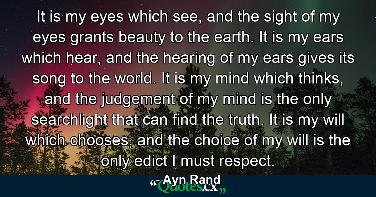 It is my eyes which see, and the sight of my eyes grants beauty to the earth. It is my ears which hear, and the hearing of my ears gives its song to the world. It is my mind which thinks, and the judgement of my mind is the only searchlight that can find the truth. It is my will which chooses, and the choice of my will is the only edict I must respect. - Quote by Ayn Rand