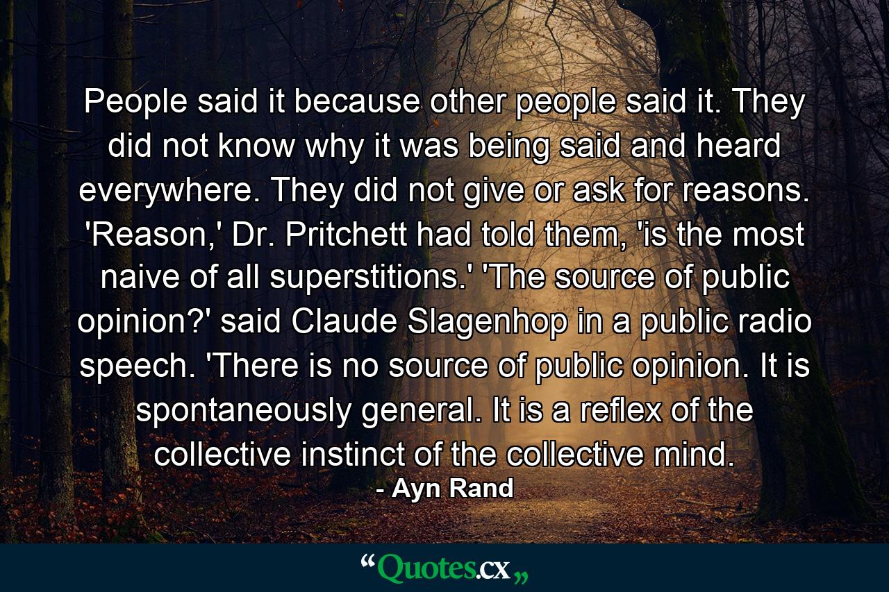 People said it because other people said it. They did not know why it was being said and heard everywhere. They did not give or ask for reasons. 'Reason,' Dr. Pritchett had told them, 'is the most naive of all superstitions.'  'The source of public opinion?' said Claude Slagenhop in a public radio speech. 'There is no source of public opinion. It is spontaneously general. It is a reflex of the collective instinct of the collective mind. - Quote by Ayn Rand