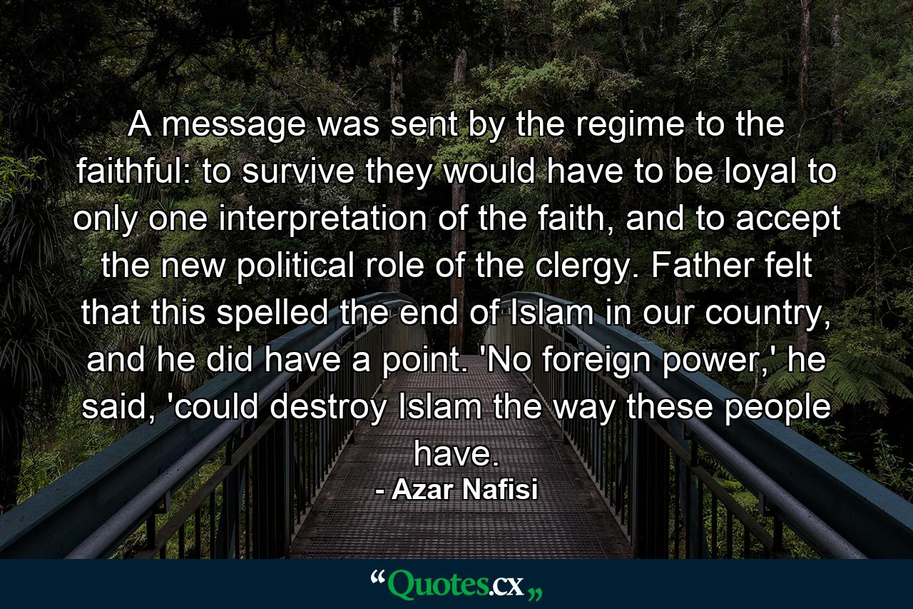 A message was sent by the regime to the faithful: to survive they would have to be loyal to only one interpretation of the faith, and to accept the new political role of the clergy. Father felt that this spelled the end of Islam in our country, and he did have a point. 'No foreign power,' he said, 'could destroy Islam the way these people have. - Quote by Azar Nafisi