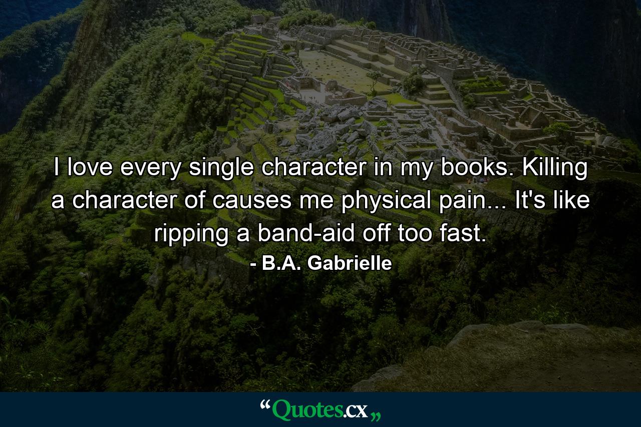 I love every single character in my books. Killing a character of causes me physical pain... It's like ripping a band-aid off too fast. - Quote by B.A. Gabrielle