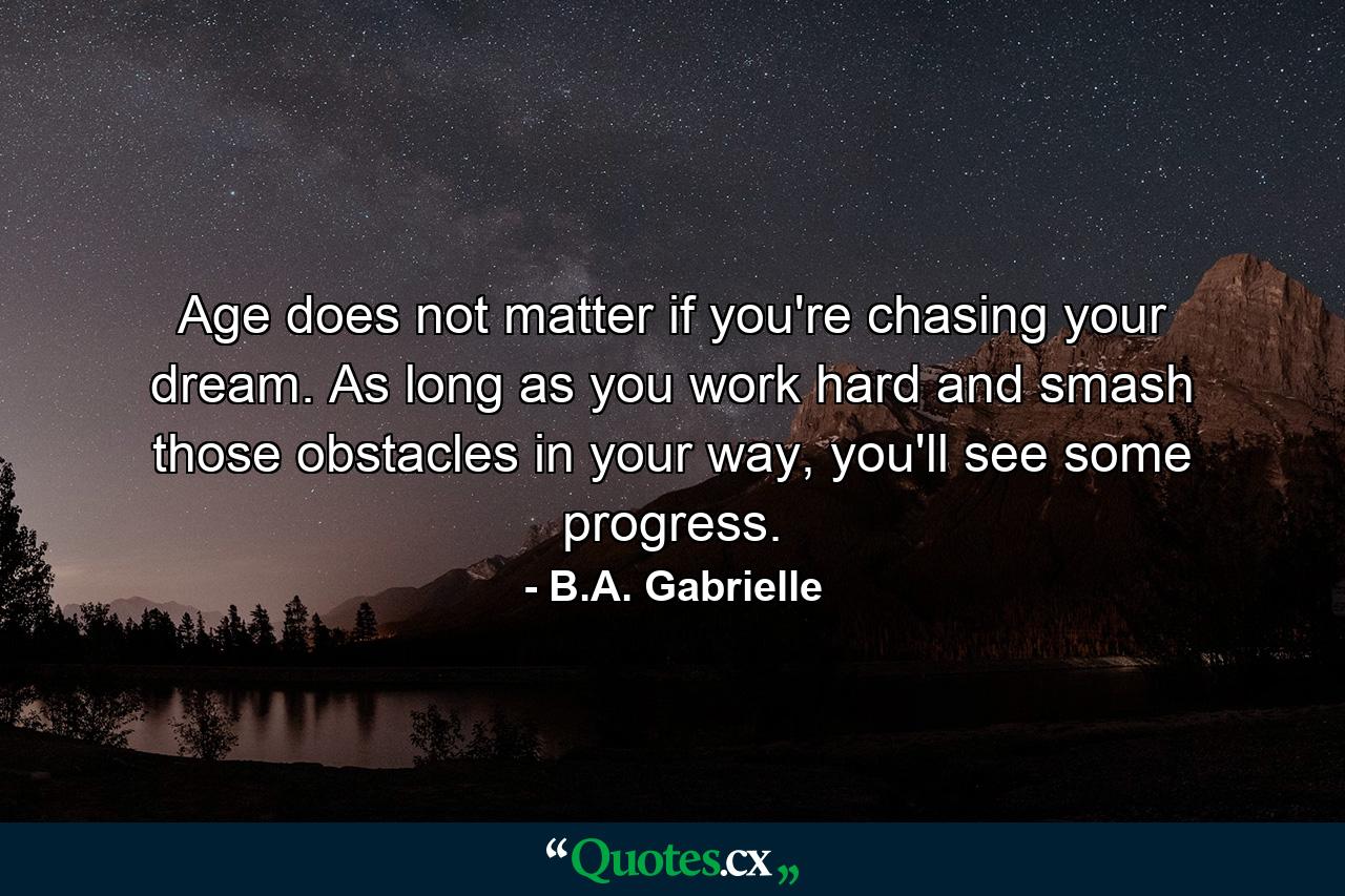 Age does not matter if you're chasing your dream. As long as you work hard and smash those obstacles in your way, you'll see some progress. - Quote by B.A. Gabrielle