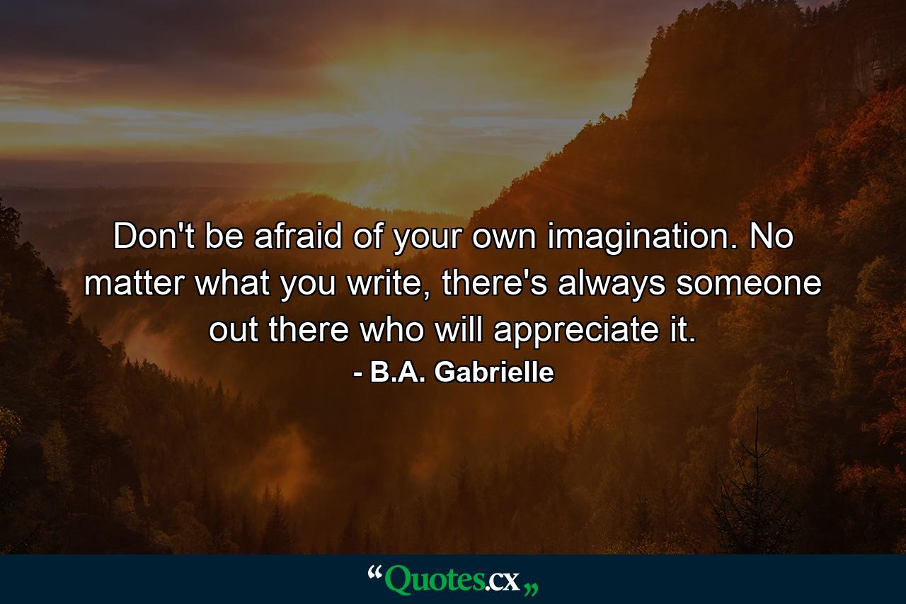 Don't be afraid of your own imagination. No matter what you write, there's always someone out there who will appreciate it. - Quote by B.A. Gabrielle