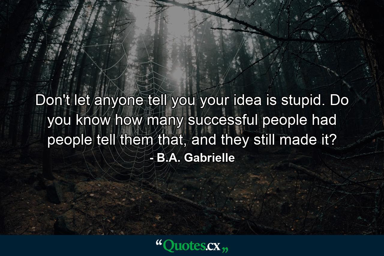 Don't let anyone tell you your idea is stupid. Do you know how many successful people had people tell them that, and they still made it? - Quote by B.A. Gabrielle